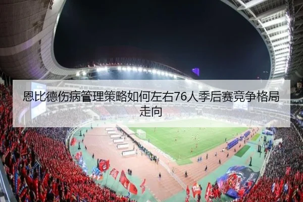 恩比德伤病管理策略如何左右76人季后赛竞争格局走向