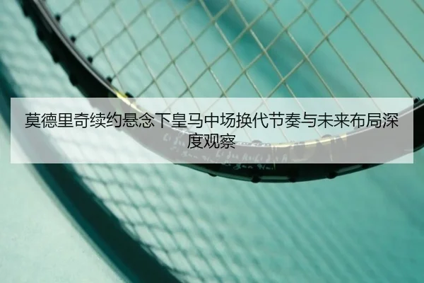 莫德里奇续约悬念下皇马中场换代节奏与未来布局深度观察