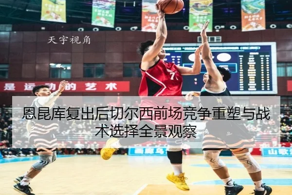 恩昆库复出后切尔西前场竞争重塑与战术选择全景观察