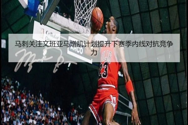 马刺关注文班亚马增肌计划提升下赛季内线对抗竞争力